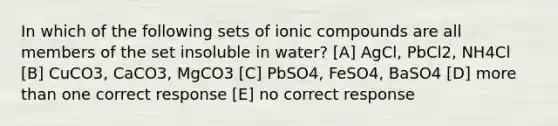 In which of the following sets of ionic compounds are all members of the set insoluble in water? [A] AgCl, PbCl2, NH4Cl [B] CuCO3, CaCO3, MgCO3 [C] PbSO4, FeSO4, BaSO4 [D] more than one correct response [E] no correct response