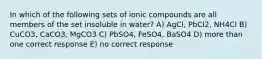 In which of the following sets of ionic compounds are all members of the set insoluble in water? A) AgCl, PbCl2, NH4Cl B) CuCO3, CaCO3, MgCO3 C) PbSO4, FeSO4, BaSO4 D) more than one correct response E) no correct response