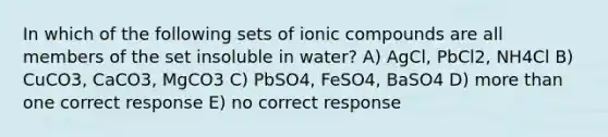 In which of the following sets of ionic compounds are all members of the set insoluble in water? A) AgCl, PbCl2, NH4Cl B) CuCO3, CaCO3, MgCO3 C) PbSO4, FeSO4, BaSO4 D) more than one correct response E) no correct response