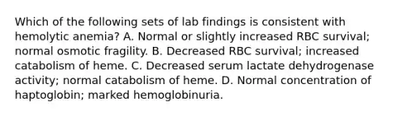 Which of the following sets of lab findings is consistent with hemolytic anemia? A. Normal or slightly increased RBC survival; normal osmotic fragility. B. Decreased RBC survival; increased catabolism of heme. C. Decreased serum lactate dehydrogenase activity; normal catabolism of heme. D. Normal concentration of haptoglobin; marked hemoglobinuria.