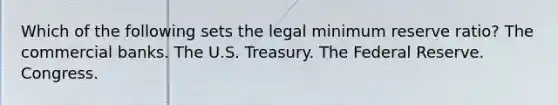 Which of the following sets the legal minimum reserve ratio? The commercial banks. The U.S. Treasury. The Federal Reserve. Congress.