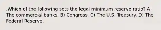 .Which of the following sets the legal minimum reserve ratio? A) The commercial banks. B) Congress. C) The U.S. Treasury. D) The Federal Reserve.