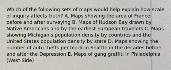 Which of the following sets of maps would help explain how scale of inquiry affects truth? A. Maps showing the area of France before and after surveying B. Maps of Hudson Bay drawn by Native Americans and by the earliest European travelers C. Maps showing Michigan's population density by countries and the United States population density by state D. Maps showing the number of auto thefts per block in Seattle in the decades before and after the Depression E. Maps of gang graffiti in Philadelphia (West Side)