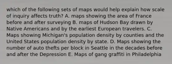 which of the following sets of maps would help explain how scale of inquiry affects truth? A. maps showing the area of France before and after surveying B. maps of Hudson Bay drawn by Native Americans and by the earliest European travelers. C. Maps showing Michigan's population density by counties and the United States population density by state. D. Maps showing the number of auto thefts per block in Seattle in the decades before and after the Depression E. Maps of gang graffiti in Philadelphia