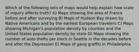 Which of the following sets of maps would help explain how scale of inquiry affects truth? A) Maps showing the area of France before and after surveying B) Maps of Hudson Bay drawn by Native Americans and by the earliest European travelers C) Maps showing Michigan's population density by counties and the United States population density by state D) Maps showing the number of auto thefts per block in Seattle in the decades before and after the Depression E) Maps of gang graffiti in Philadelphia