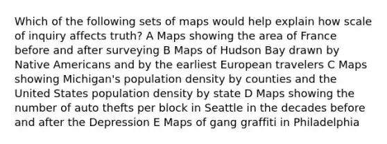 Which of the following sets of maps would help explain how scale of inquiry affects truth? A Maps showing the area of France before and after surveying B Maps of Hudson Bay drawn by <a href='https://www.questionai.com/knowledge/k3QII3MXja-native-americans' class='anchor-knowledge'>native americans</a> and by the earliest European travelers C Maps showing Michigan's population density by counties and the United States population density by state D Maps showing the number of auto thefts per block in Seattle in the decades before and after the Depression E Maps of gang graffiti in Philadelphia