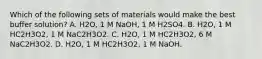 Which of the following sets of materials would make the best buffer solution? A. H2O, 1 M NaOH, 1 M H2SO4. B. H2O, 1 M HC2H3O2, 1 M NaC2H3O2. C. H2O, 1 M HC2H3O2, 6 M NaC2H3O2. D. H2O, 1 M HC2H3O2, 1 M NaOH.