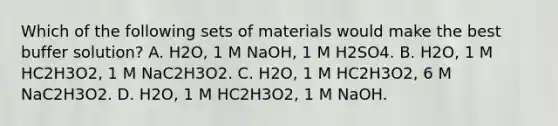 Which of the following sets of materials would make the best buffer solution? A. H2O, 1 M NaOH, 1 M H2SO4. B. H2O, 1 M HC2H3O2, 1 M NaC2H3O2. C. H2O, 1 M HC2H3O2, 6 M NaC2H3O2. D. H2O, 1 M HC2H3O2, 1 M NaOH.