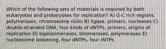 Which of the following sets of materials is required by both eukaryotes and prokaryotes for replication? A) G-C rich regions, polymerases, chromosome nicks B) ligase, primers, nucleases C) double-stranded DNA, four kinds of dNTPs, primers, origins of replication D) topoisomerases, telomerases, polymerases E) nucleosome loosening, four dNTPs, four rNTPs