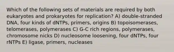 Which of the following sets of materials are required by both eukaryotes and prokaryotes for replication? A) double-stranded DNA, four kinds of dNTPs, primers, origins B) topoisomerases, telomerases, polymerases C) G-C rich regions, polymerases, chromosome nicks D) nucleosome loosening, four dNTPs, four rNTPs E) ligase, primers, nucleases