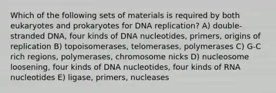 Which of the following sets of materials is required by both eukaryotes and prokaryotes for DNA replication? A) double-stranded DNA, four kinds of DNA nucleotides, primers, origins of replication B) topoisomerases, telomerases, polymerases C) G-C rich regions, polymerases, chromosome nicks D) nucleosome loosening, four kinds of DNA nucleotides, four kinds of RNA nucleotides E) ligase, primers, nucleases