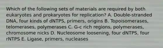 Which of the following sets of materials are required by both eukaryotes and prokaryotes for replication? A. Double-stranded DNA, four kinds of dNTPS, primers, origins B. Topoisomerases, telomerases, polymerases C. G-c rich regions, polymerases, chromosome nicks D. Nucleosome loosening, four dNTPS, four rNTPS E. Ligase, primers, nucleases