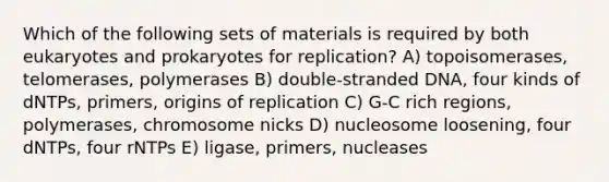 Which of the following sets of materials is required by both eukaryotes and prokaryotes for replication? A) topoisomerases, telomerases, polymerases B) double-stranded DNA, four kinds of dNTPs, primers, origins of replication C) G-C rich regions, polymerases, chromosome nicks D) nucleosome loosening, four dNTPs, four rNTPs E) ligase, primers, nucleases