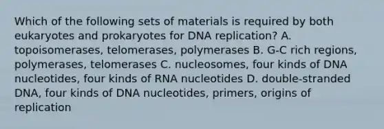 Which of the following sets of materials is required by both eukaryotes and prokaryotes for DNA replication? A. topoisomerases, telomerases, polymerases B. G-C rich regions, polymerases, telomerases C. nucleosomes, four kinds of DNA nucleotides, four kinds of RNA nucleotides D. double-stranded DNA, four kinds of DNA nucleotides, primers, origins of replication