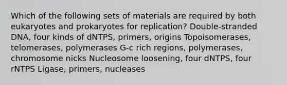 Which of the following sets of materials are required by both eukaryotes and prokaryotes for replication? Double-stranded DNA, four kinds of dNTPS, primers, origins Topoisomerases, telomerases, polymerases G-c rich regions, polymerases, chromosome nicks Nucleosome loosening, four dNTPS, four rNTPS Ligase, primers, nucleases