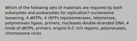 Which of the following sets of materials are required by both eukaryotes and prokaryotes for replication? nucleosome loosening, 4 dNTPs, 4 rNTPs topoisomerases, telomerase, polymerases ligase, primers, nucleases double-stranded DNA, 4 kinds of dNTPs, primers, origins G-C rich regions, polymerases, chromosome nicks