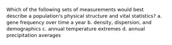 Which of the following sets of measurements would best describe a population's physical structure and vital statistics? a. gene frequency over time a year b. density, dispersion, and demographics c. annual temperature extremes d. annual precipitation averages