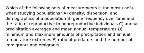 Which of the following sets of measurements is the most useful when studying populations? A) density, dispersion, and demographics of a population B) gene frequency over time and the ratio of reproductive to nonreproductive individuals C) annual precipitation averages and mean annual temperatures D) minimum and maximum amounts of precipitation and annual temperature extremes E) ratio of predators and the number of immigrants and emigrants