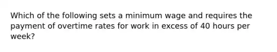 Which of the following sets a minimum wage and requires the payment of overtime rates for work in excess of 40 hours per week?