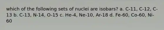 which of the following sets of nuclei are isobars? a. C-11, C-12, C-13 b. C-13, N-14, O-15 c. He-4, Ne-10, Ar-18 d. Fe-60, Co-60, Ni-60