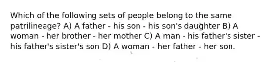 Which of the following sets of people belong to the same patrilineage? A) A father - his son - his son's daughter B) A woman - her brother - her mother C) A man - his father's sister - his father's sister's son D) A woman - her father - her son.