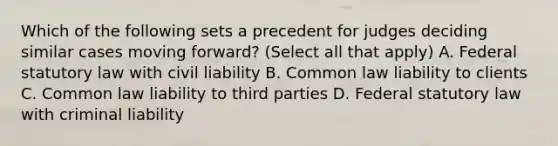 Which of the following sets a precedent for judges deciding similar cases moving forward? (Select all that apply) A. Federal statutory law with civil liability B. Common law liability to clients C. Common law liability to third parties D. Federal statutory law with criminal liability