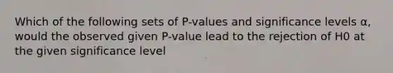 Which of the following sets of P-values and significance levels α, would the observed given P-value lead to the rejection of H0 at the given significance level