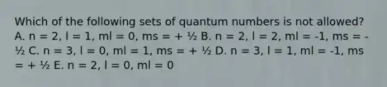 Which of the following sets of quantum numbers is not allowed? A. n = 2, l = 1, ml = 0, ms = + ½ B. n = 2, l = 2, ml = -1, ms = - ½ C. n = 3, l = 0, ml = 1, ms = + ½ D. n = 3, l = 1, ml = -1, ms = + ½ E. n = 2, l = 0, ml = 0