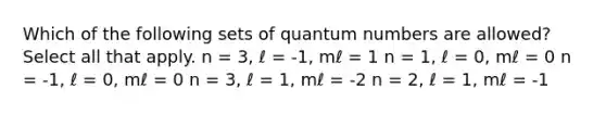 Which of the following sets of quantum numbers are allowed? Select all that apply. n = 3, ℓ = -1, mℓ = 1 n = 1, ℓ = 0, mℓ = 0 n = -1, ℓ = 0, mℓ = 0 n = 3, ℓ = 1, mℓ = -2 n = 2, ℓ = 1, mℓ = -1