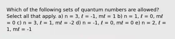 Which of the following sets of quantum numbers are allowed? Select all that apply. a) n = 3, ℓ = -1, mℓ = 1 b) n = 1, ℓ = 0, mℓ = 0 c) n = 3, ℓ = 1, mℓ = -2 d) n = -1, ℓ = 0, mℓ = 0 e) n = 2, ℓ = 1, mℓ = -1