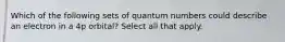 Which of the following sets of quantum numbers could describe an electron in a 4p orbital? Select all that apply.