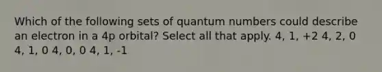 Which of the following sets of quantum numbers could describe an electron in a 4p orbital? Select all that apply. 4, 1, +2 4, 2, 0 4, 1, 0 4, 0, 0 4, 1, -1