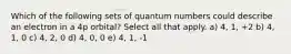 Which of the following sets of quantum numbers could describe an electron in a 4p orbital? Select all that apply. a) 4, 1, +2 b) 4, 1, 0 c) 4, 2, 0 d) 4, 0, 0 e) 4, 1, -1