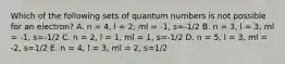 Which of the following sets of quantum numbers is not possible for an electron? A. n = 4, l = 2, ml = -1, s=-1/2 B. n = 3, l = 3, ml = -1, s=-1/2 C. n = 2, l = 1, ml = 1, s=-1/2 D. n = 5, l = 3, ml = -2, s=1/2 E. n = 4, l = 3, ml = 2, s=1/2