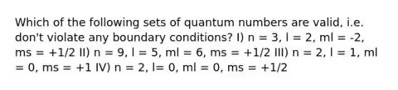 Which of the following sets of quantum numbers are valid, i.e. don't violate any boundary conditions? I) n = 3, l = 2, ml = -2, ms = +1/2 II) n = 9, l = 5, ml = 6, ms = +1/2 III) n = 2, l = 1, ml = 0, ms = +1 IV) n = 2, l= 0, ml = 0, ms = +1/2