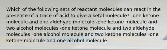 Which of the following sets of reactant molecules can react in the presence of a trace of acid to give a ketal molecule? -one ketone molecule and one aldehyde molecule -one ketone molecule and two alcohol molecules -one ketone molecule and two aldehyde molecules -one alcohol molecule and two ketone molecules -one ketone molecule and one alcohol molecule