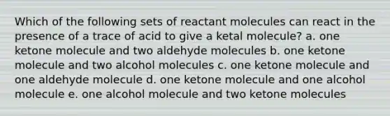 Which of the following sets of reactant molecules can react in the presence of a trace of acid to give a ketal molecule? a. one ketone molecule and two aldehyde molecules b. one ketone molecule and two alcohol molecules c. one ketone molecule and one aldehyde molecule d. one ketone molecule and one alcohol molecule e. one alcohol molecule and two ketone molecules