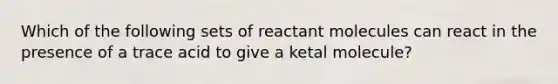 Which of the following sets of reactant molecules can react in the presence of a trace acid to give a ketal molecule?