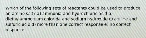 Which of the following sets of reactants could be used to produce an amine salt? a) ammonia and hydrochloric acid b) diethylammonium chloride and sodium hydroxide c) aniline and sulfuric acid d) more than one correct response e) no correct response