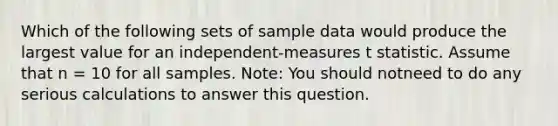 Which of the following sets of sample data would produce the largest value for an independent-measures t statistic. Assume that n = 10 for all samples. Note: You should notneed to do any serious calculations to answer this question.