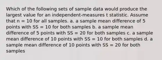 Which of the following sets of sample data would produce the largest value for an independent-measures t statistic. Assume that n = 10 for all samples. a. a sample mean difference of 5 points with SS = 10 for both samples b. a sample mean difference of 5 points with SS = 20 for both samples c. a sample mean difference of 10 points with SS = 10 for both samples d. a sample mean difference of 10 points with SS = 20 for both samples