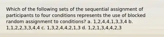 Which of the following sets of the sequential assignment of participants to four conditions represents the use of blocked random assignment to conditions? a. 1,2,4,4,1,3,3,4 b. 1,1,2,2,3,3,4,4 c. 1,3,2,4,4,2,1,3 d. 1,2,1,3,4,4,2,3