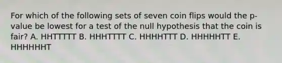 For which of the following sets of seven coin flips would the p-value be lowest for a test of the null hypothesis that the coin is fair? A. HHTTTTT B. HHHTTTT C. HHHHTTT D. HHHHHTT E. HHHHHHT