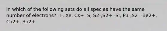 In which of the following sets do all species have the same number of electrons? -I-, Xe, Cs+ -S, S2-,S2+ -Si, P3-,S2- -Be2+, Ca2+, Ba2+