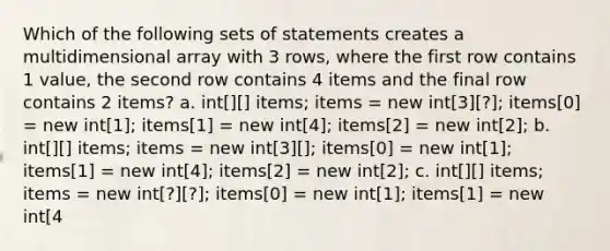 Which of the following sets of statements creates a multidimensional array with 3 rows, where the first row contains 1 value, the second row contains 4 items and the final row contains 2 items? a. int[][] items; items = new int[3][?]; items[0] = new int[1]; items[1] = new int[4]; items[2] = new int[2]; b. int[][] items; items = new int[3][]; items[0] = new int[1]; items[1] = new int[4]; items[2] = new int[2]; c. int[][] items; items = new int[?][?]; items[0] = new int[1]; items[1] = new int[4