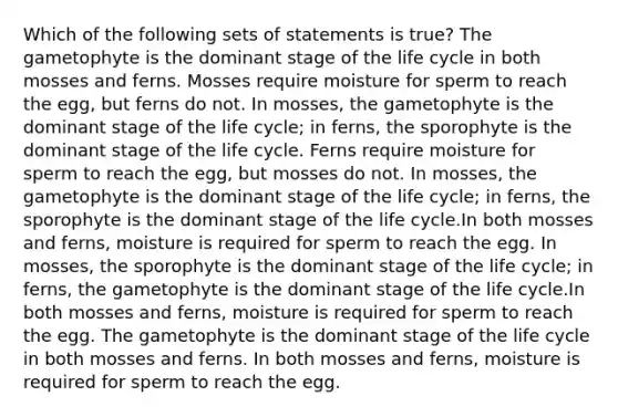 Which of the following sets of statements is true? The gametophyte is the dominant stage of the life cycle in both mosses and ferns. Mosses require moisture for sperm to reach the egg, but ferns do not. In mosses, the gametophyte is the dominant stage of the life cycle; in ferns, the sporophyte is the dominant stage of the life cycle. Ferns require moisture for sperm to reach the egg, but mosses do not. In mosses, the gametophyte is the dominant stage of the life cycle; in ferns, the sporophyte is the dominant stage of the life cycle.In both mosses and ferns, moisture is required for sperm to reach the egg. In mosses, the sporophyte is the dominant stage of the life cycle; in ferns, the gametophyte is the dominant stage of the life cycle.In both mosses and ferns, moisture is required for sperm to reach the egg. The gametophyte is the dominant stage of the life cycle in both mosses and ferns. In both mosses and ferns, moisture is required for sperm to reach the egg.