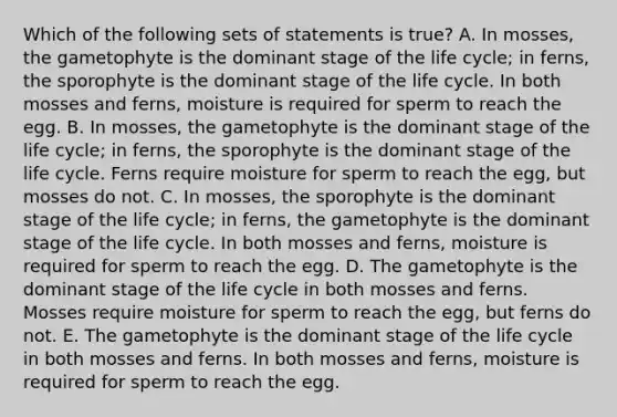 Which of the following sets of statements is true? A. In mosses, the gametophyte is the dominant stage of the life cycle; in ferns, the sporophyte is the dominant stage of the life cycle. In both mosses and ferns, moisture is required for sperm to reach the egg. B. In mosses, the gametophyte is the dominant stage of the life cycle; in ferns, the sporophyte is the dominant stage of the life cycle. Ferns require moisture for sperm to reach the egg, but mosses do not. C. In mosses, the sporophyte is the dominant stage of the life cycle; in ferns, the gametophyte is the dominant stage of the life cycle. In both mosses and ferns, moisture is required for sperm to reach the egg. D. The gametophyte is the dominant stage of the life cycle in both mosses and ferns. Mosses require moisture for sperm to reach the egg, but ferns do not. E. The gametophyte is the dominant stage of the life cycle in both mosses and ferns. In both mosses and ferns, moisture is required for sperm to reach the egg.