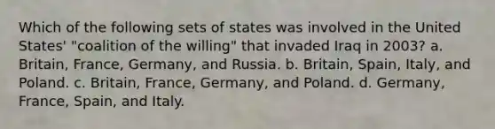 Which of the following sets of states was involved in the United States' "coalition of the willing" that invaded Iraq in 2003? a. Britain, France, Germany, and Russia. b. Britain, Spain, Italy, and Poland. c. Britain, France, Germany, and Poland. d. Germany, France, Spain, and Italy.