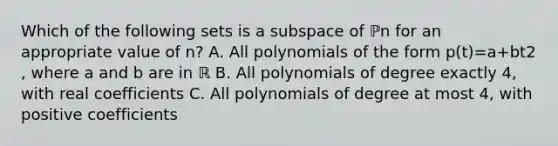 Which of the following sets is a subspace of ℙn for an appropriate value of​ n? A. All polynomials of the form p​(t)=a+bt2​, where a and b are in ℝ B. All polynomials of degree exactly​ 4, with real coefficients C. All polynomials of degree at most​ 4, with positive coefficients