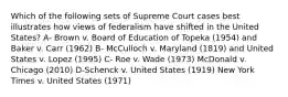 Which of the following sets of Supreme Court cases best illustrates how views of federalism have shifted in the United States? A- Brown v. Board of Education of Topeka (1954) and Baker v. Carr (1962) B- McCulloch v. Maryland (1819) and United States v. Lopez (1995) C- Roe v. Wade (1973) McDonald v. Chicago (2010) D-Schenck v. United States (1919) New York Times v. United States (1971)